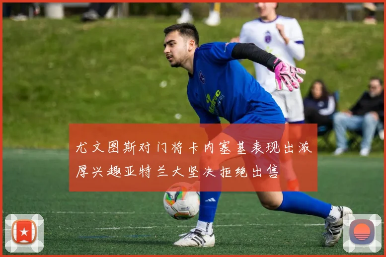 尤文图斯对门将卡内塞基表现出浓厚兴趣亚特兰大坚决拒绝出售
