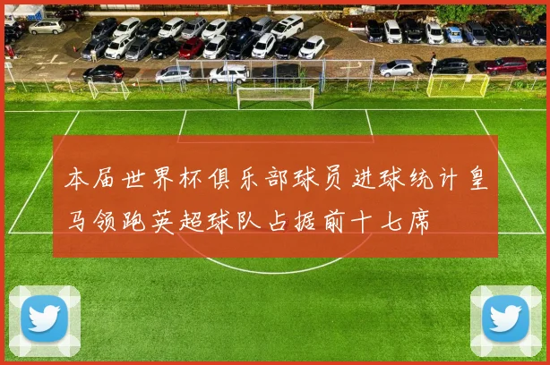 本届世界杯俱乐部球员进球统计皇马领跑英超球队占据前十七席