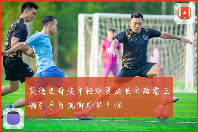 莫德里奇谈年轻球员成长之路需正确引导与抵御外界干扰