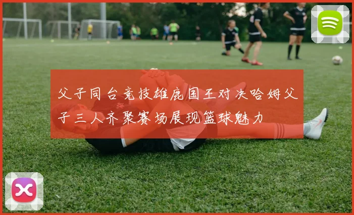 父子同台竞技雄鹿国王对决哈姆父子三人齐聚赛场展现篮球魅力