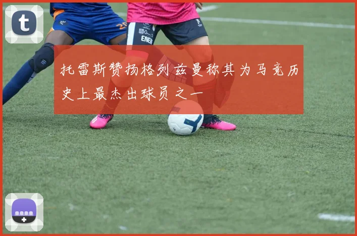 托雷斯赞扬格列兹曼称其为马竞历史上最杰出球员之一
