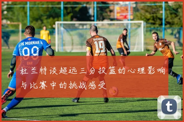 杜兰特谈超远三分投篮的心理影响与比赛中的挑战感受