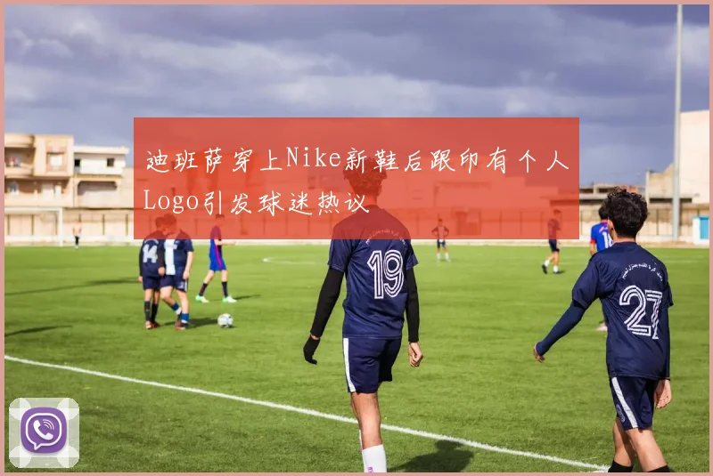 迪班萨穿上Nike新鞋后跟印有个人Logo引发球迷热议