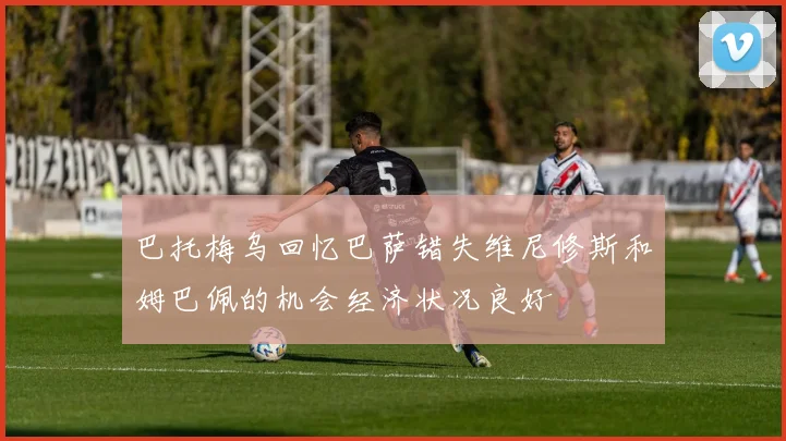 巴托梅乌回忆巴萨错失维尼修斯和姆巴佩的机会经济状况良好