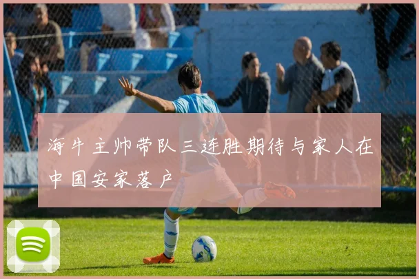 海牛主帅带队三连胜期待与家人在中国安家落户