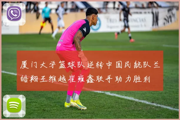 厦门大学篮球队逆转中国民航队兰皓翔王维越崔雍鑫联手助力胜利