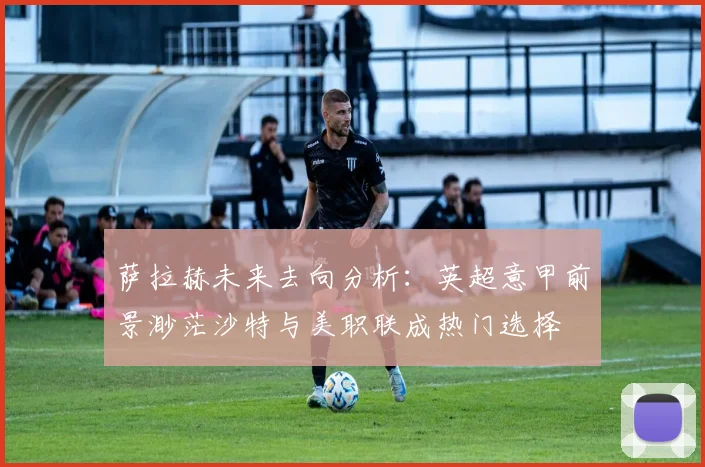 萨拉赫未来去向分析：英超意甲前景渺茫沙特与美职联成热门选择