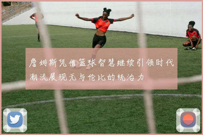 詹姆斯凭借篮球智慧继续引领时代潮流展现无与伦比的统治力