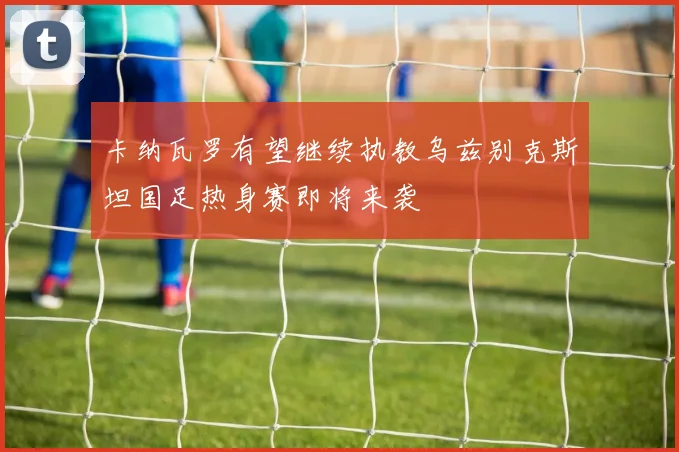 卡纳瓦罗有望继续执教乌兹别克斯坦国足热身赛即将来袭