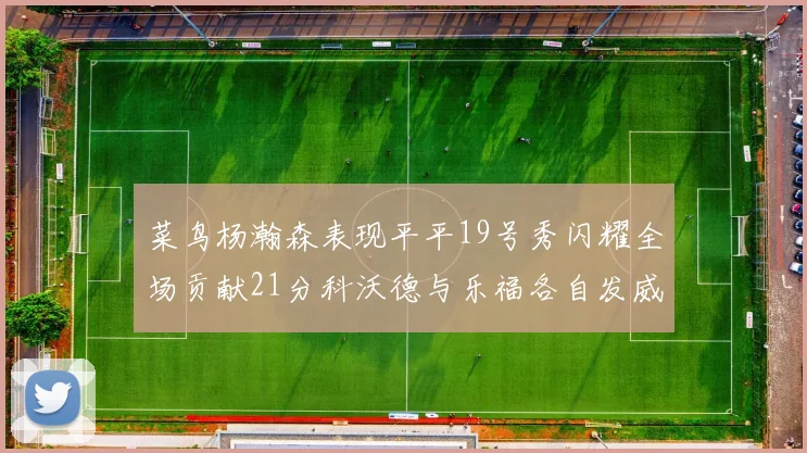 菜鸟杨瀚森表现平平19号秀闪耀全场贡献21分科沃德与乐福各自发威