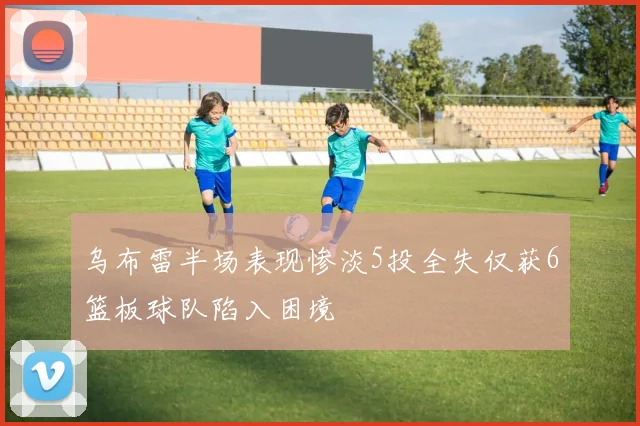 乌布雷半场表现惨淡5投全失仅获6篮板球队陷入困境