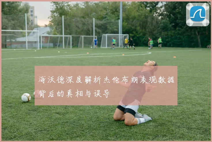 海沃德深度解析杰伦布朗表现数据背后的真相与误导