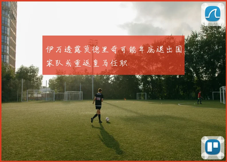 伊万透露莫德里奇可能年底退出国家队或重返皇马任职