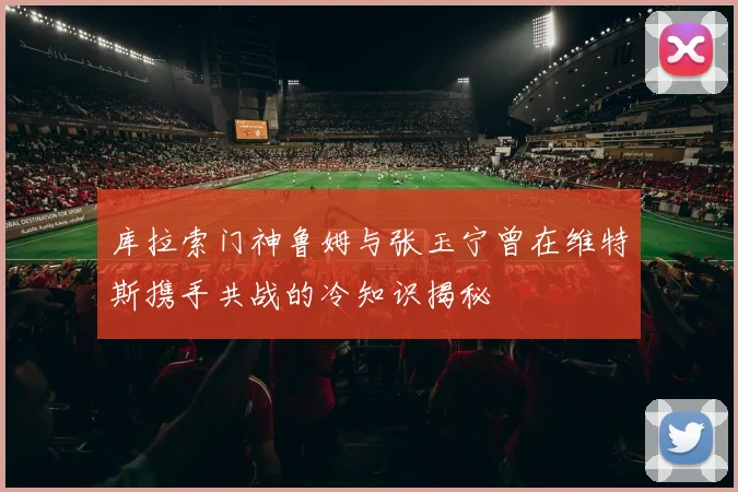 库拉索门神鲁姆与张玉宁曾在维特斯携手共战的冷知识揭秘