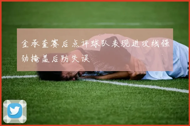 金承奎赛后点评球队表现进攻线强劲掩盖后防失误