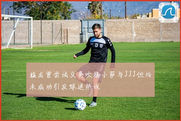 猛龙曾尝试交易吹杨小萨与JJJ但均未成功引发球迷热议