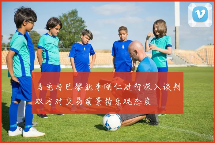 马竞与巴黎就李刚仁进行深入谈判双方对交易前景持乐观态度