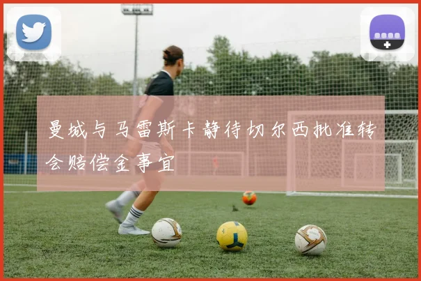 曼城与马雷斯卡静待切尔西批准转会赔偿金事宜