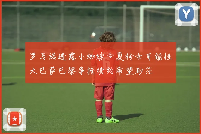 罗马诺透露小蜘蛛今夏转会可能性大巴萨巴黎争抢续约希望渺茫