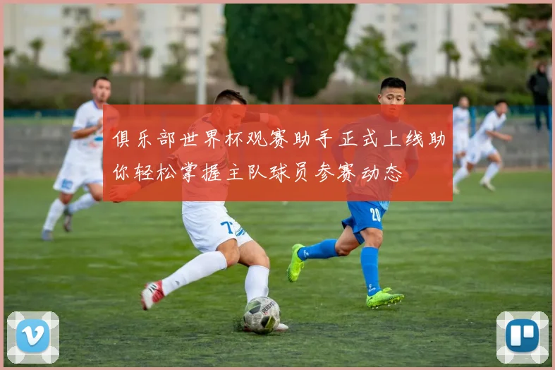 俱乐部世界杯观赛助手正式上线助你轻松掌握主队球员参赛动态
