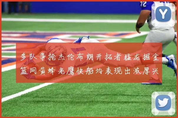 多队争抢杰伦布朗开拓者猛龙掘金篮网黄蜂老鹰快船均表现出浓厚兴趣